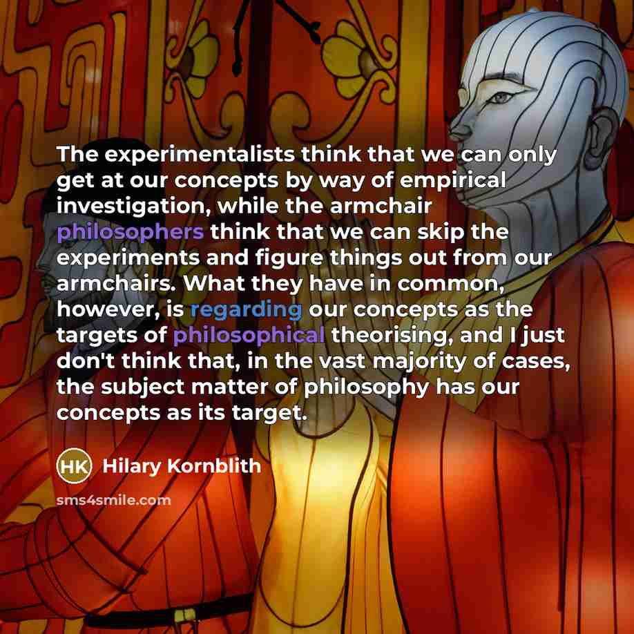 “The experimentalists think that we can only get at our concepts by way of empirical investigation, while the armchair philosophers think that we can skip the experiments and figure things out from our armchairs. What they have in common, however, is regarding our concepts as the targets of…” quote by Hilary Kornblith
