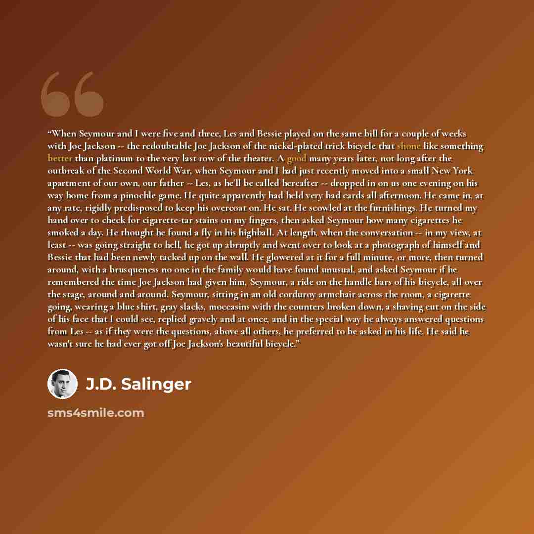 “When Seymour and I were five and three, Les and Bessie played on the same bill for a couple of weeks with Joe Jackson -- the redoubtable Joe Jackson of the nickel-plated trick bicycle that shone like something better than platinum to the very last row of the theater. A good many years later, not…” quote by J.D. Salinger