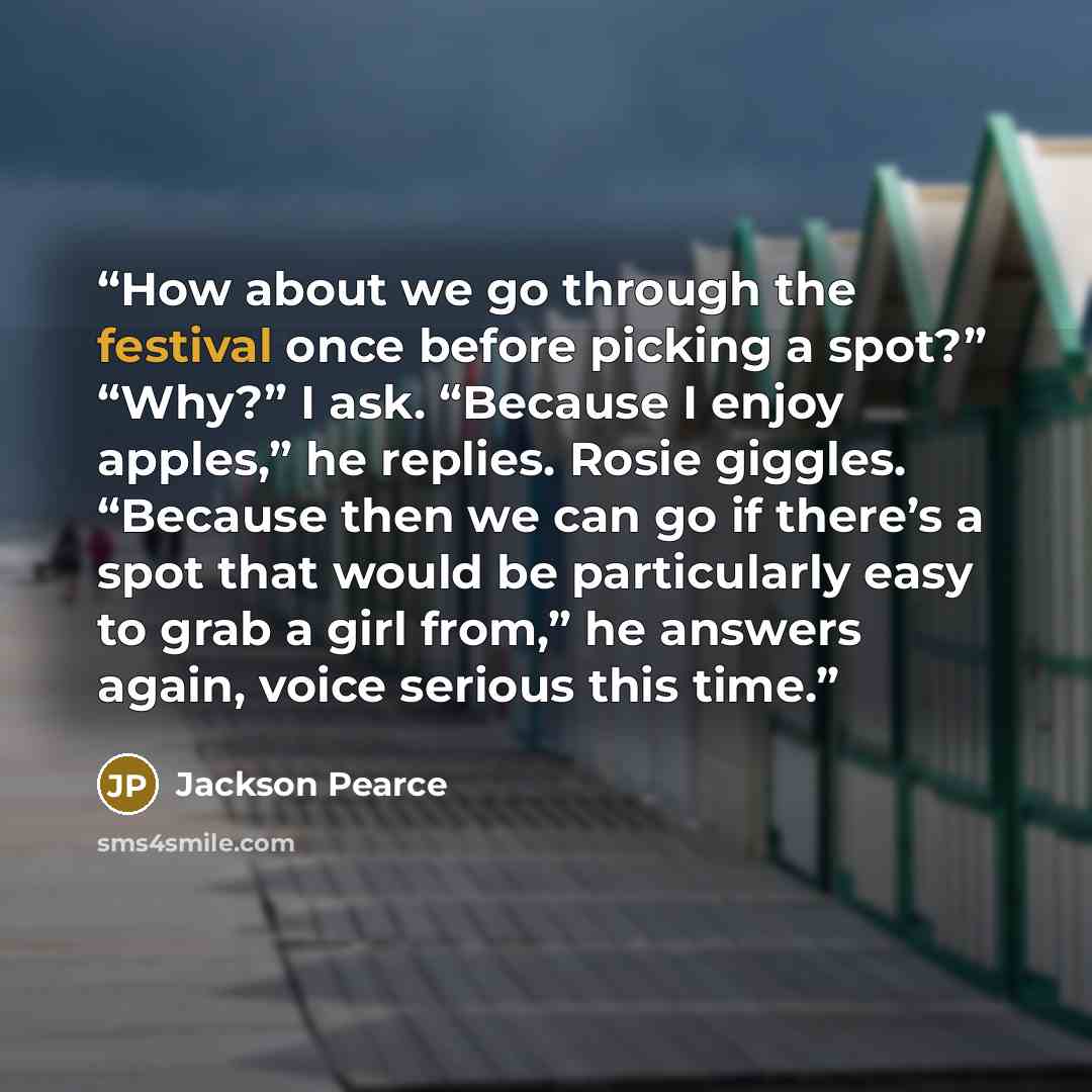 “How about we go through the festival once before picking a spot?” “Why?” I ask. “Because I enjoy apples,” he replies. Rosie giggles. “Because then we can go if there’s a spot that would be particularly easy to grab a girl from,” he answers again, voice serious this time.” quote by Jackson Pearce