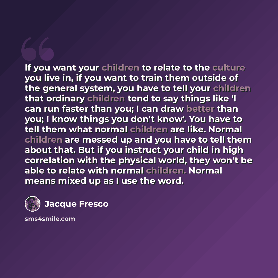 “If you want your children to relate to the culture you live in, if you want to train them outside of the general system, you have to tell your children that ordinary children tend to say things like 'I can run faster than you; I can draw better than you; I know things you don't know'. You have to…” quote by Jacque Fresco