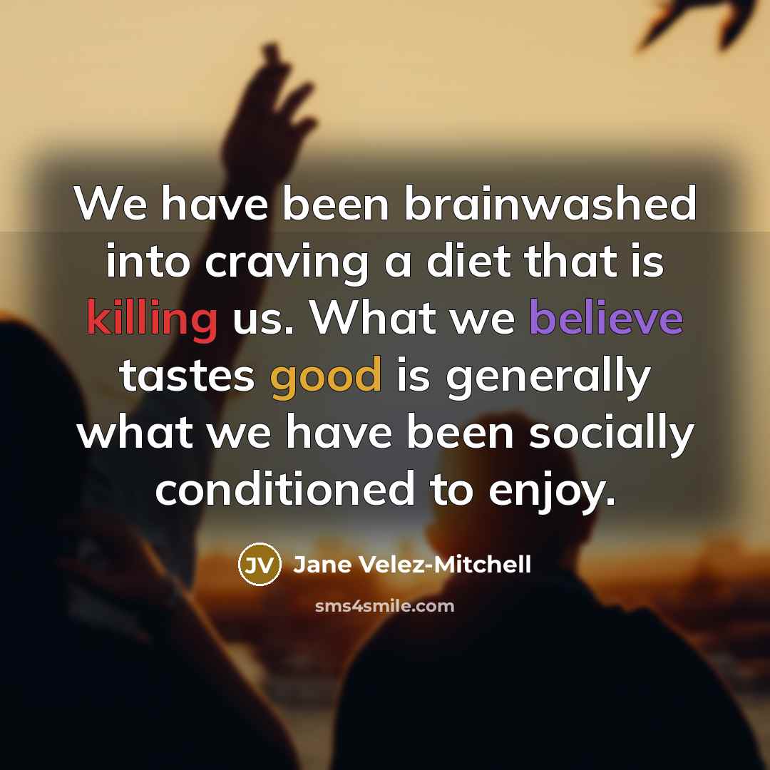 “We have been brainwashed into craving a diet that is killing us. What we believe tastes good is generally what we have been socially conditioned to enjoy.” quote by Jane Velez-Mitchell