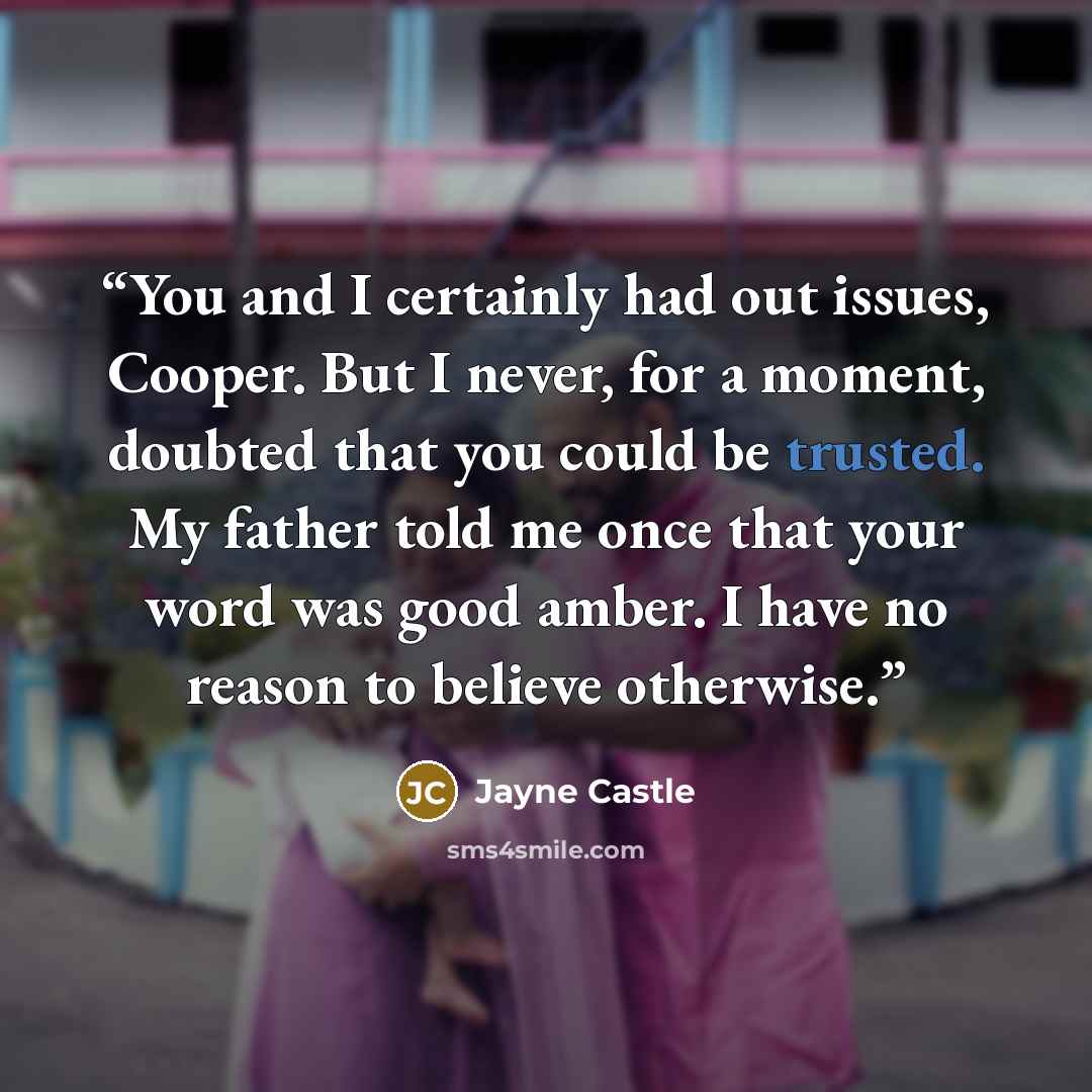 “You and I certainly had out issues, Cooper. But I never, for a moment, doubted that you could be trusted. My father told me once that your word was good amber. I have no reason to believe otherwise.” quote by Jayne Castle