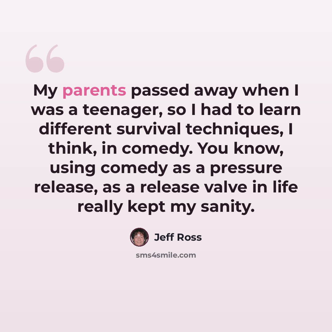 “My parents passed away when I was a teenager, so I had to learn different survival techniques, I think, in comedy. You know, using comedy as a pressure release, as a release valve in life really kept my sanity.” quote by Jeff Ross