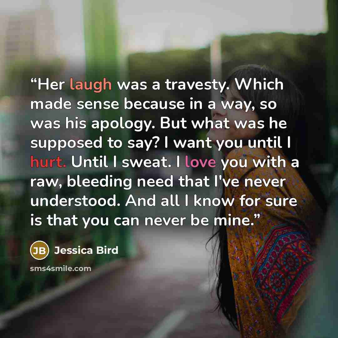 “Her laugh was a travesty. Which made sense because in a way, so was his apology. But what was he supposed to say? I want you until I hurt. Until I sweat. I love you with a raw, bleeding need that I've never understood. And all I know for sure is that you can never be mine.” quote by Jessica Bird