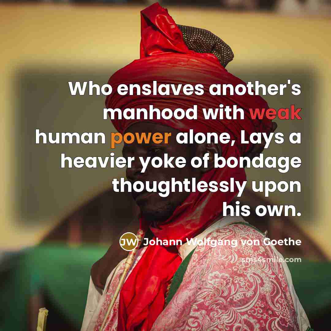 “Who enslaves another's manhood with weak human power alone, Lays a heavier yoke of bondage thoughtlessly upon his own.” quote by Johann Wolfgang von Goethe