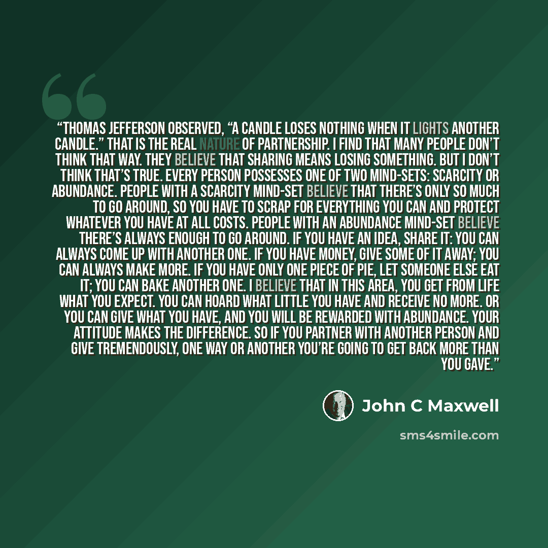 “Thomas Jefferson observed, “A candle loses nothing when it lights another candle.” That is the real nature of partnership. I find that many people don’t think that way. They believe that sharing means losing something. But I don’t think that’s true. Every person possesses one of two mind-sets…” quote by John C Maxwell