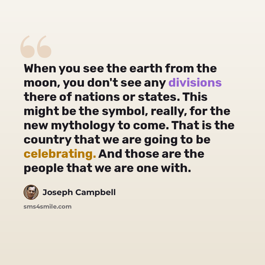 “When you see the earth from the moon, you don't see any divisions there of nations or states. This might be the symbol, really, for the new mythology to come. That is the country that we are going to be celebrating. And those are the people that we are one with.” quote by Joseph Campbell
