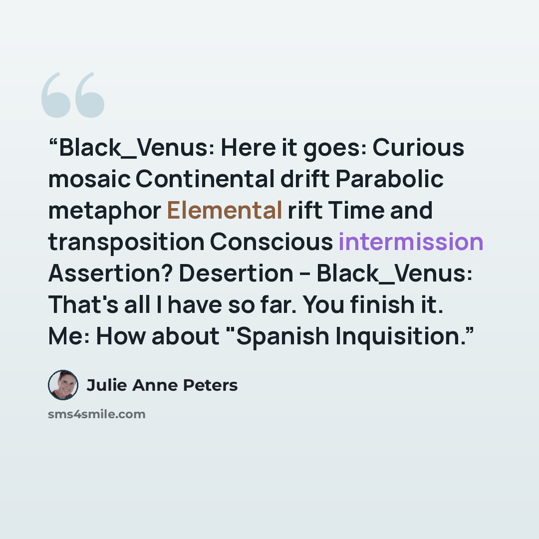 “Black_Venus: Here it goes: Curious mosaic Continental drift Parabolic metaphor Elemental rift Time and transposition Conscious intermission Assertion? Desertion -- Black_Venus: That's all I have so far. You finish it. Me: How about "Spanish Inquisition.” quote by Julie Anne Peters