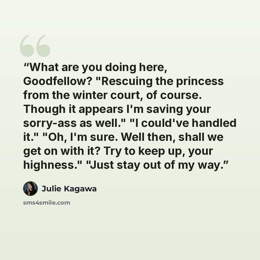 “What are you doing here, Goodfellow? "Rescuing the princess from the winter court, of course. Though it appears I'm saving your sorry-ass as well." "I could've handled it." "Oh, I'm sure. Well then, shall we get on with it? Try to keep up, your highness." "Just stay out of my way.” quote by Julie Kagawa
