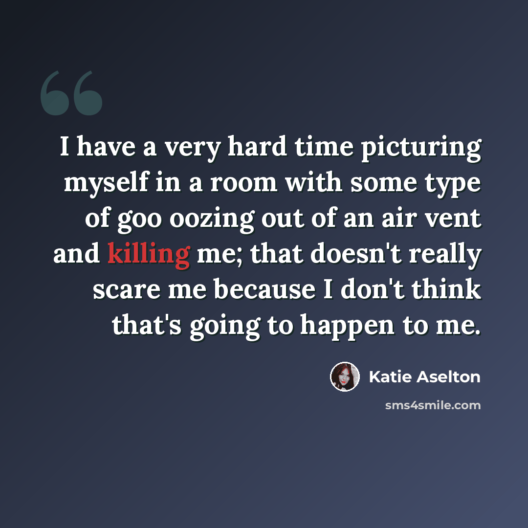 “I have a very hard time picturing myself in a room with some type of goo oozing out of an air vent and killing me; that doesn't really scare me because I don't think that's going to happen to me.” quote by Katie Aselton