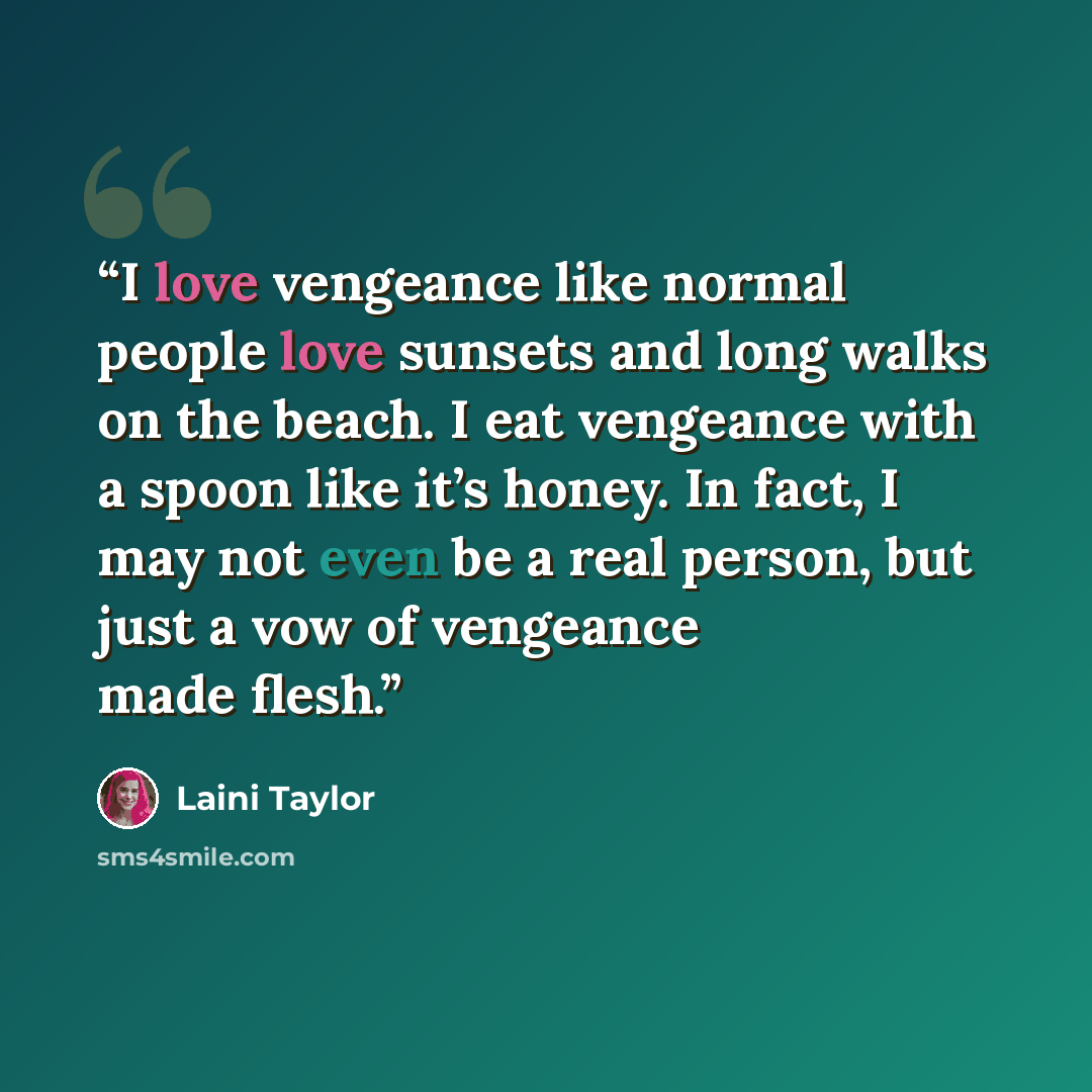 “I love vengeance like normal people love sunsets and long walks on the beach. I eat vengeance with a spoon like it’s honey. In fact, I may not even be a real person, but just a vow of vengeance made flesh.” quote by Laini Taylor