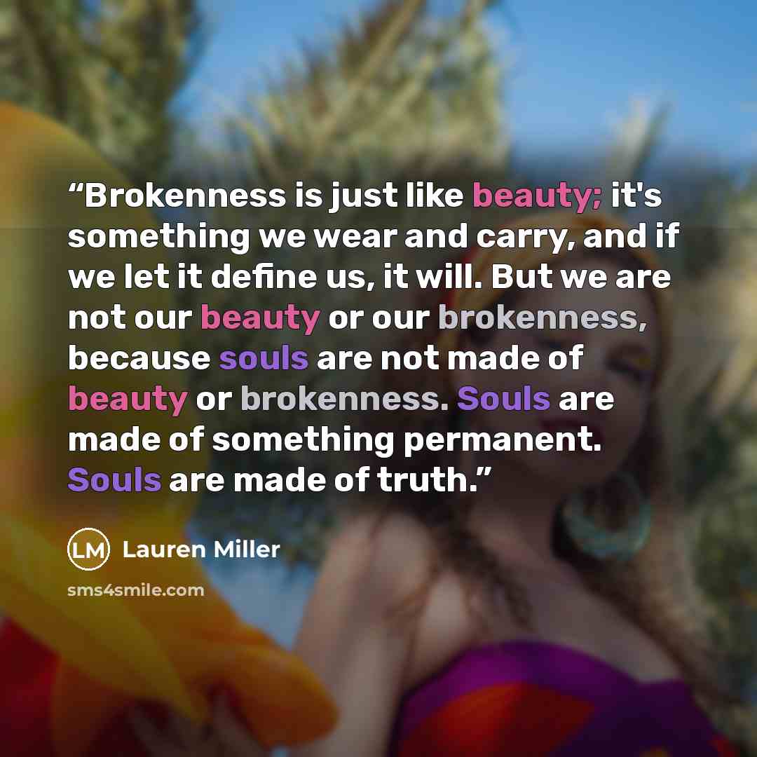 “Brokenness is just like beauty; it's something we wear and carry, and if we let it define us, it will. But we are not our beauty or our brokenness, because souls are not made of beauty or brokenness. Souls are made of something permanent. Souls are made of truth.” quote by Lauren Miller