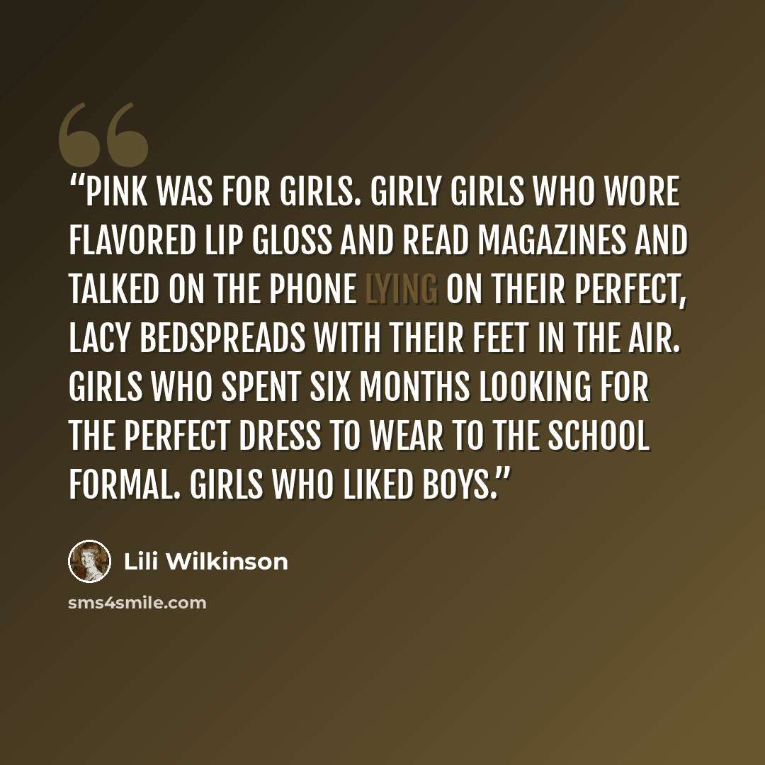 “Pink was for girls. Girly girls who wore flavored lip gloss and read magazines and talked on the phone lying on their perfect, lacy bedspreads with their feet in the air. Girls who spent six months looking for the perfect dress to wear to the school formal. Girls who liked boys.” quote by Lili Wilkinson