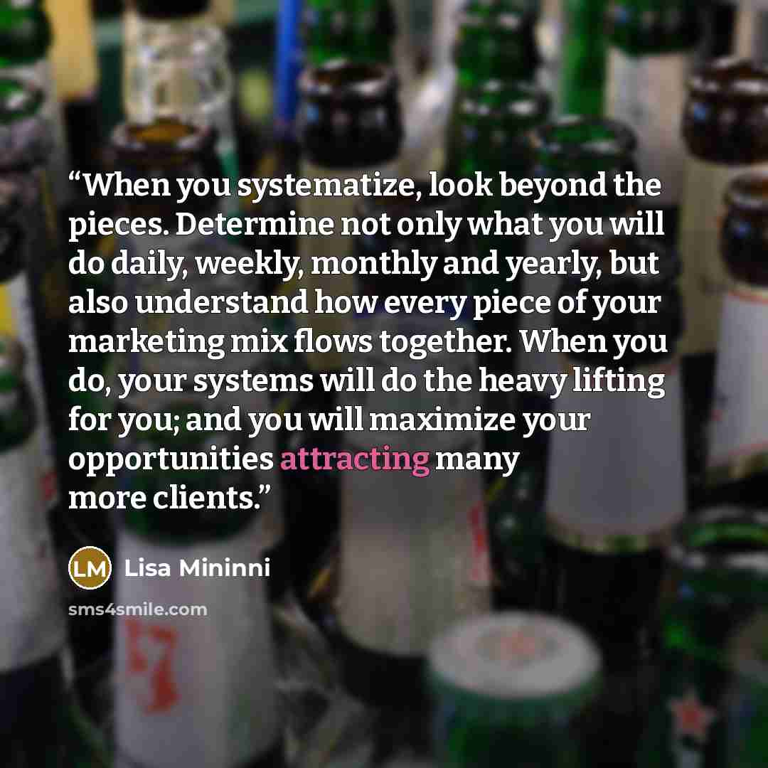 “When you systematize, look beyond the pieces. Determine not only what you will do daily, weekly, monthly and yearly, but also understand how every piece of your marketing mix flows together. When you do, your systems will do the heavy lifting for you; and you will maximize your opportunities…” quote by Lisa Mininni