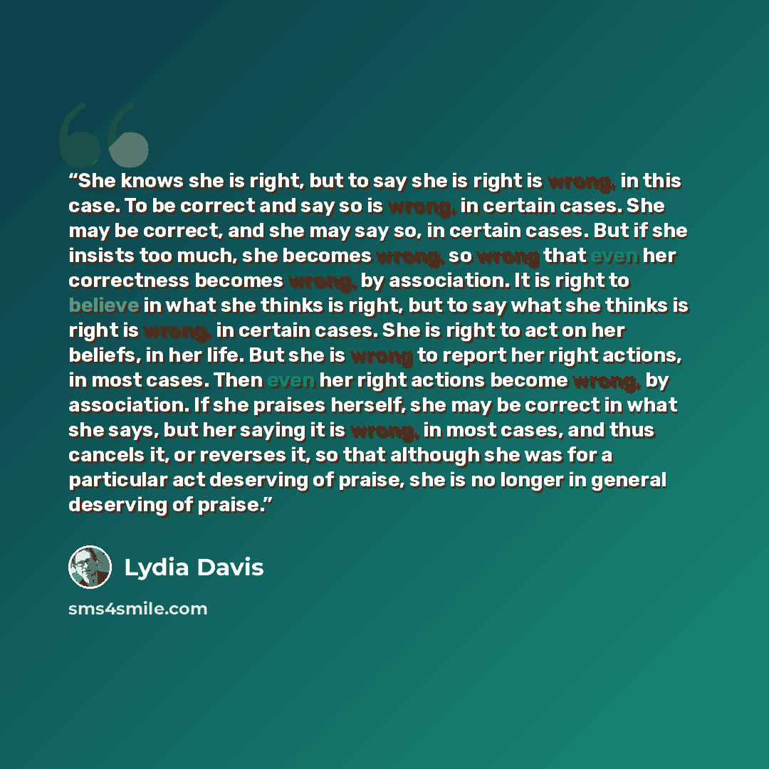“She knows she is right, but to say she is right is wrong, in this case. To be correct and say so is wrong, in certain cases. She may be correct, and she may say so, in certain cases. But if she insists too much, she becomes wrong, so wrong that even her correctness becomes wrong, by association…” quote by Lydia Davis