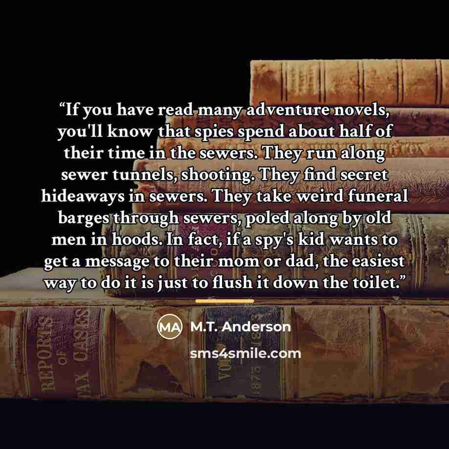 “If you have read many adventure novels, you'll know that spies spend about half of their time in the sewers. They run along sewer tunnels, shooting. They find secret hideaways in sewers. They take weird funeral barges through sewers, poled along by old men in hoods. In fact, if a spy's kid wants…” quote by M.T. Anderson