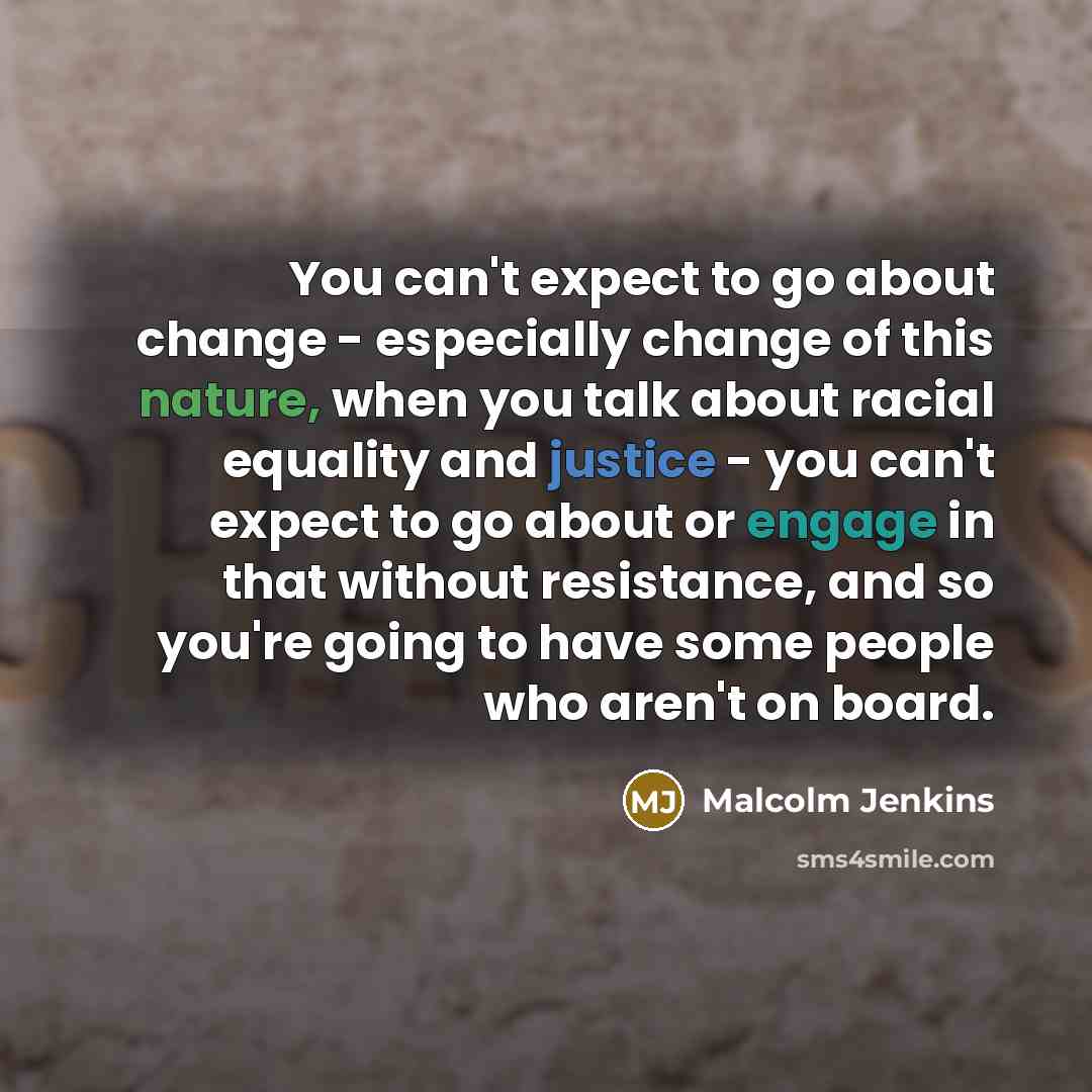 “You can't expect to go about change - especially change of this nature, when you talk about racial equality and justice - you can't expect to go about or engage in that without resistance, and so you're going to have some people who aren't on board.” quote by Malcolm Jenkins