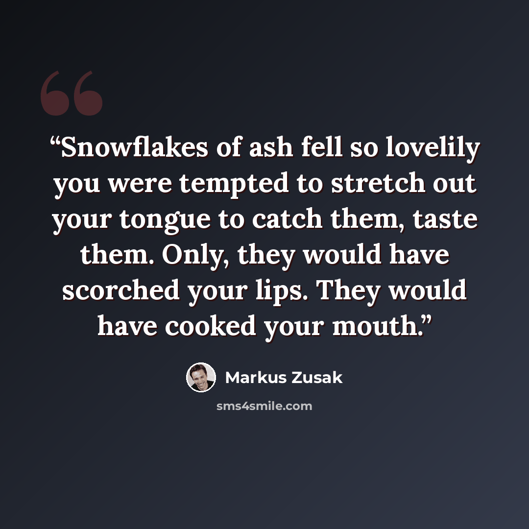 “Snowflakes of ash fell so lovelily you were tempted to stretch out your tongue to catch them, taste them. Only, they would have scorched your lips. They would have cooked your mouth.” quote by Markus Zusak