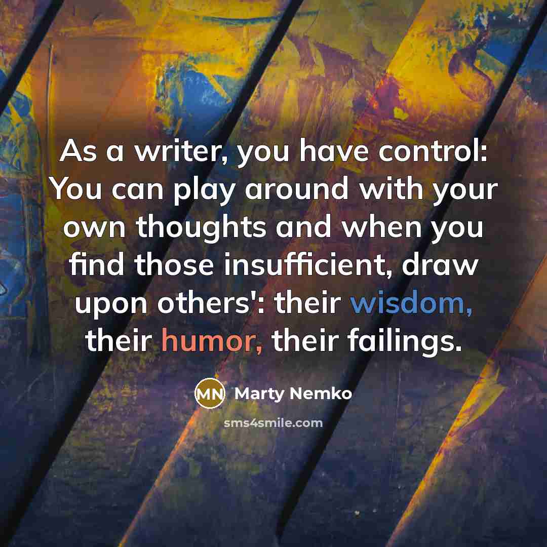 “As a writer, you have control: You can play around with your own thoughts and when you find those insufficient, draw upon others': their wisdom, their humor, their failings.” quote by Marty Nemko