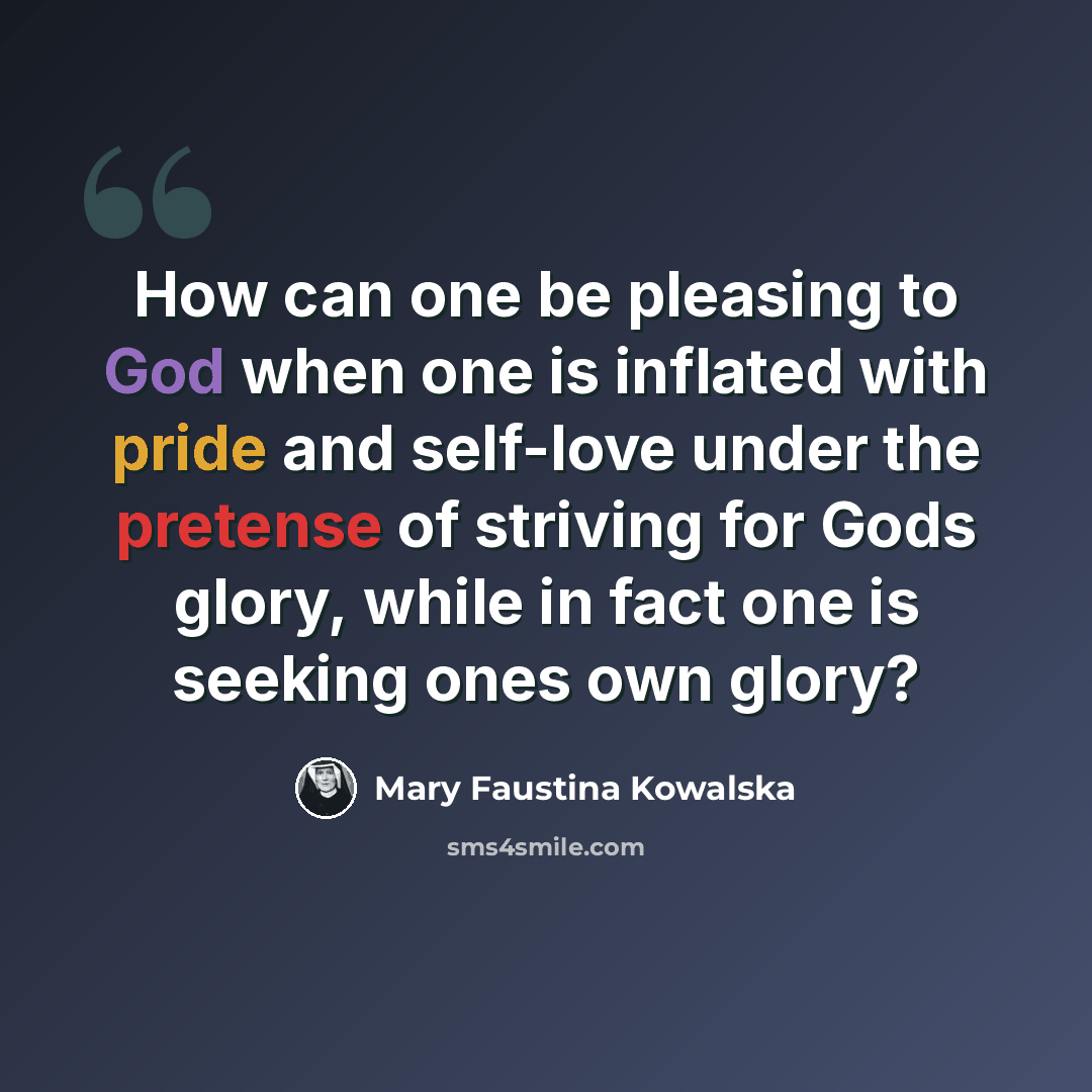 “How can one be pleasing to God when one is inflated with pride and self-love under the pretense of striving for Gods glory, while in fact one is seeking ones own glory?” quote by Mary Faustina Kowalska
