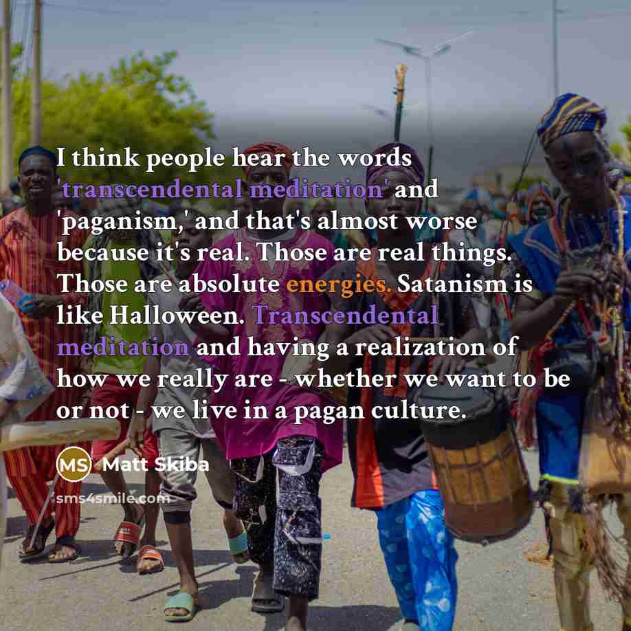 “I think people hear the words 'transcendental meditation' and 'paganism,' and that's almost worse because it's real. Those are real things. Those are absolute energies. Satanism is like Halloween. Transcendental meditation and having a realization of how we really are - whether we want to be or…” quote by Matt Skiba