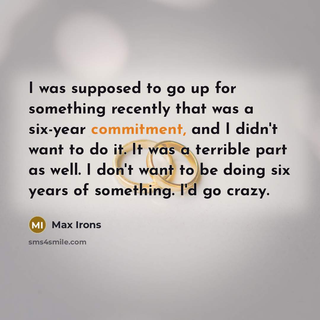 “I was supposed to go up for something recently that was a six-year commitment, and I didn't want to do it. It was a terrible part as well. I don't want to be doing six years of something. I'd go crazy.” quote by Max Irons