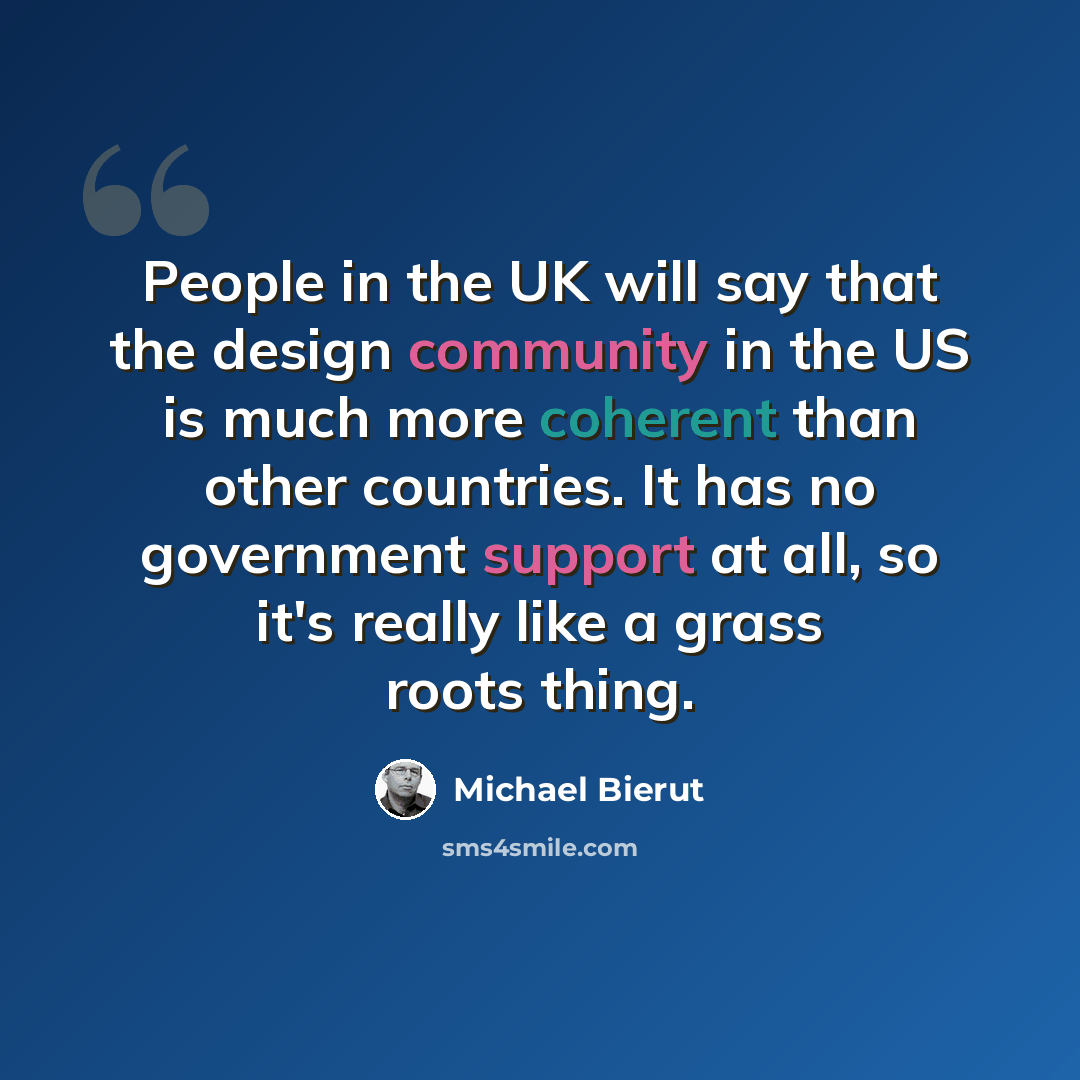 “People in the UK will say that the design community in the US is much more coherent than other countries. It has no government support at all, so it's really like a grass roots thing.” quote by Michael Bierut