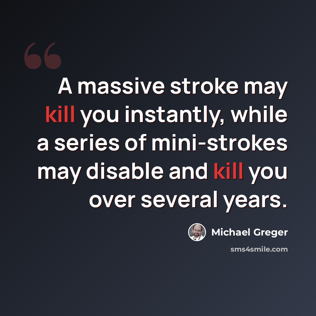 “A massive stroke may kill you instantly, while a series of mini-strokes may disable and kill you over several years.” quote by Michael Greger