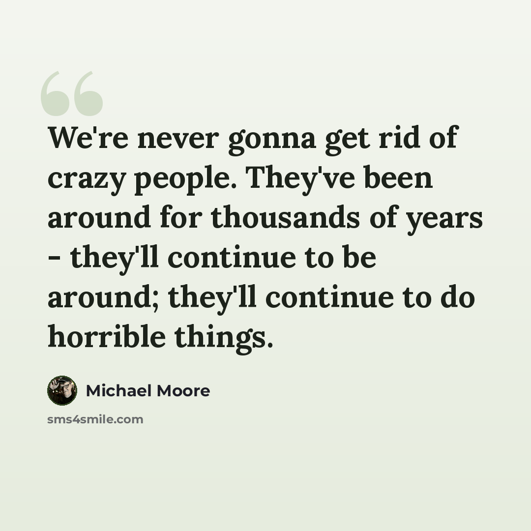 “We're never gonna get rid of crazy people. They've been around for thousands of years - they'll continue to be around; they'll continue to do horrible things.” quote by Michael Moore