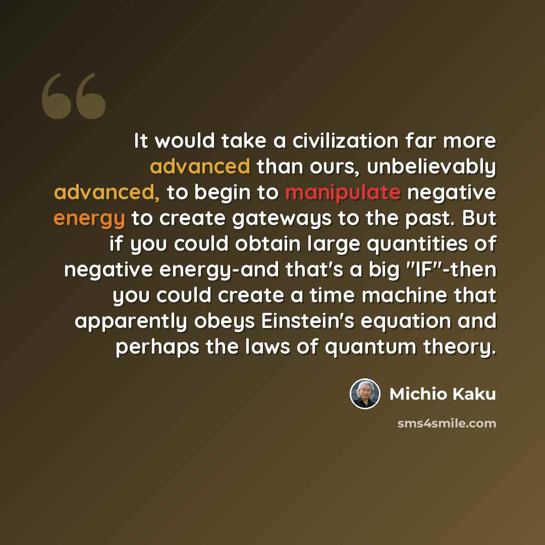 “It would take a civilization far more advanced than ours, unbelievably advanced, to begin to manipulate negative energy to create gateways to the past. But if you could obtain large quantities of negative energy-and that's a big "IF"-then you could create a time machine that apparently obeys…” quote by Michio Kaku