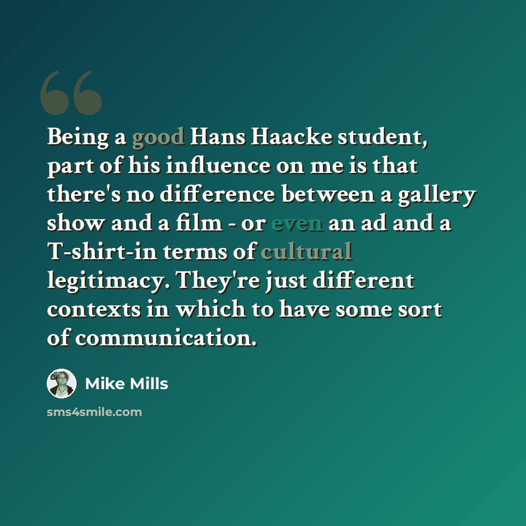 “Being a good Hans Haacke student, part of his influence on me is that there's no difference between a gallery show and a film - or even an ad and a T-shirt-in terms of cultural legitimacy. They're just different contexts in which to have some sort of communication.” quote by Mike Mills