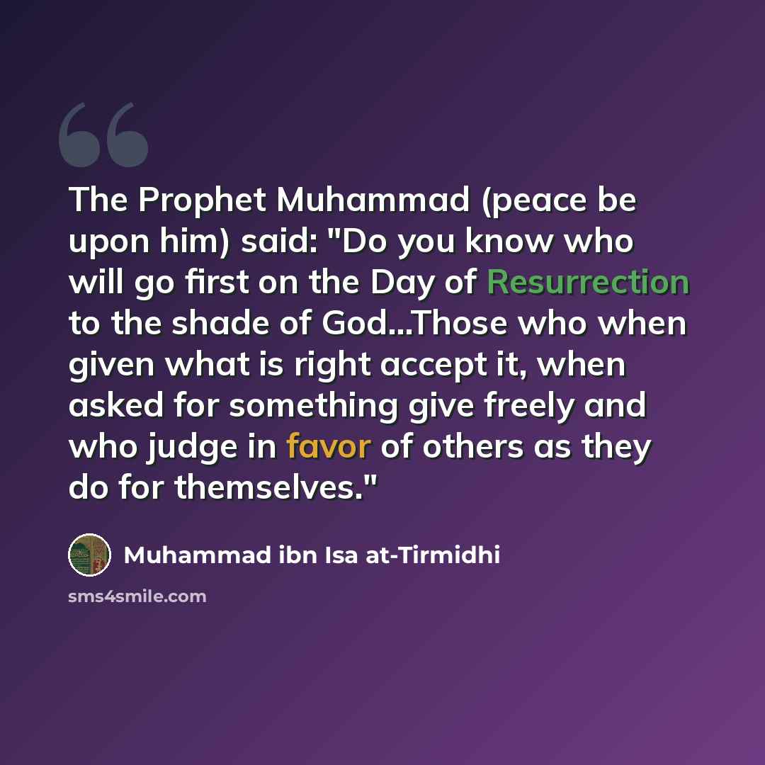 “The Prophet Muhammad (peace be upon him) said: "Do you know who will go first on the Day of Resurrection to the shade of God...Those who when given what is right accept it, when asked for something give freely and who judge in favor of others as they do for themselves."” quote by Muhammad ibn Isa at-Tirmidhi