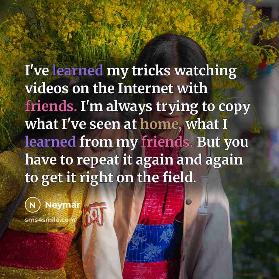 “I've learned my tricks watching videos on the Internet with friends. I'm always trying to copy what I've seen at home, what I learned from my friends. But you have to repeat it again and again to get it right on the field.” quote by Neymar