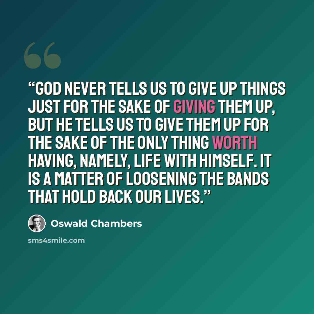 “God never tells us to give up things just for the sake of giving them up, but He tells us to give them up for the sake of the only thing worth having, namely, life with Himself. It is a matter of loosening the bands that hold back our lives.” quote by Oswald Chambers