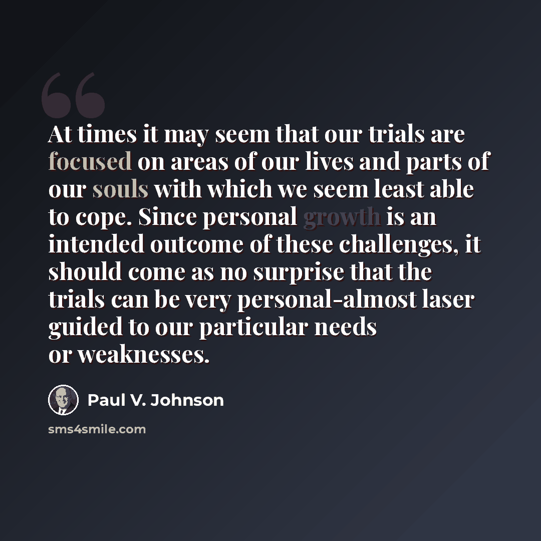 “At times it may seem that our trials are focused on areas of our lives and parts of our souls with which we seem least able to cope. Since personal growth is an intended outcome of these challenges, it should come as no surprise that the trials can be very personal-almost laser guided to our…” quote by Paul V. Johnson