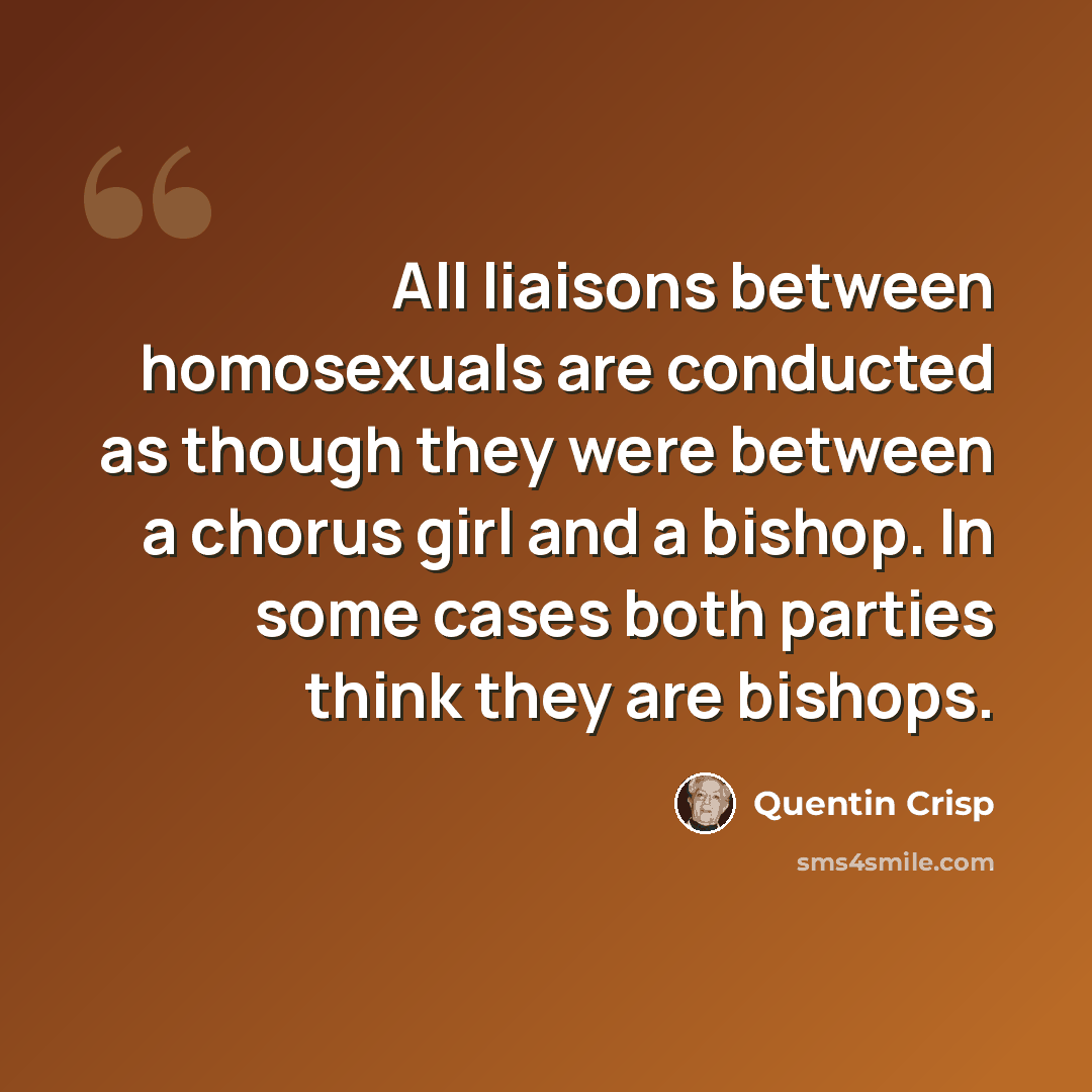 “All liaisons between homosexuals are conducted as though they were between a chorus girl and a bishop. In some cases both parties think they are bishops.” quote by Quentin Crisp