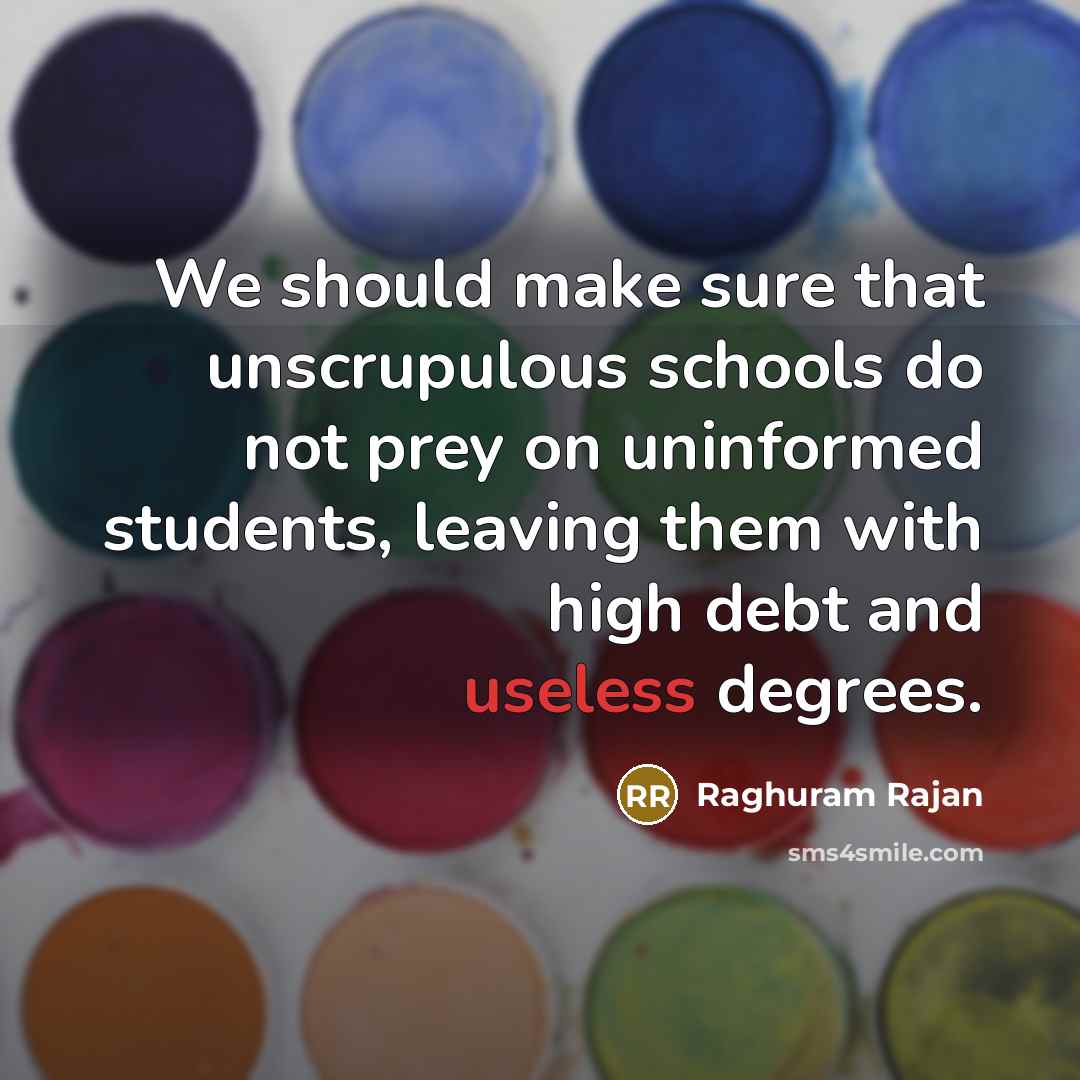 “We should make sure that unscrupulous schools do not prey on uninformed students, leaving them with high debt and useless degrees.” quote by Raghuram Rajan