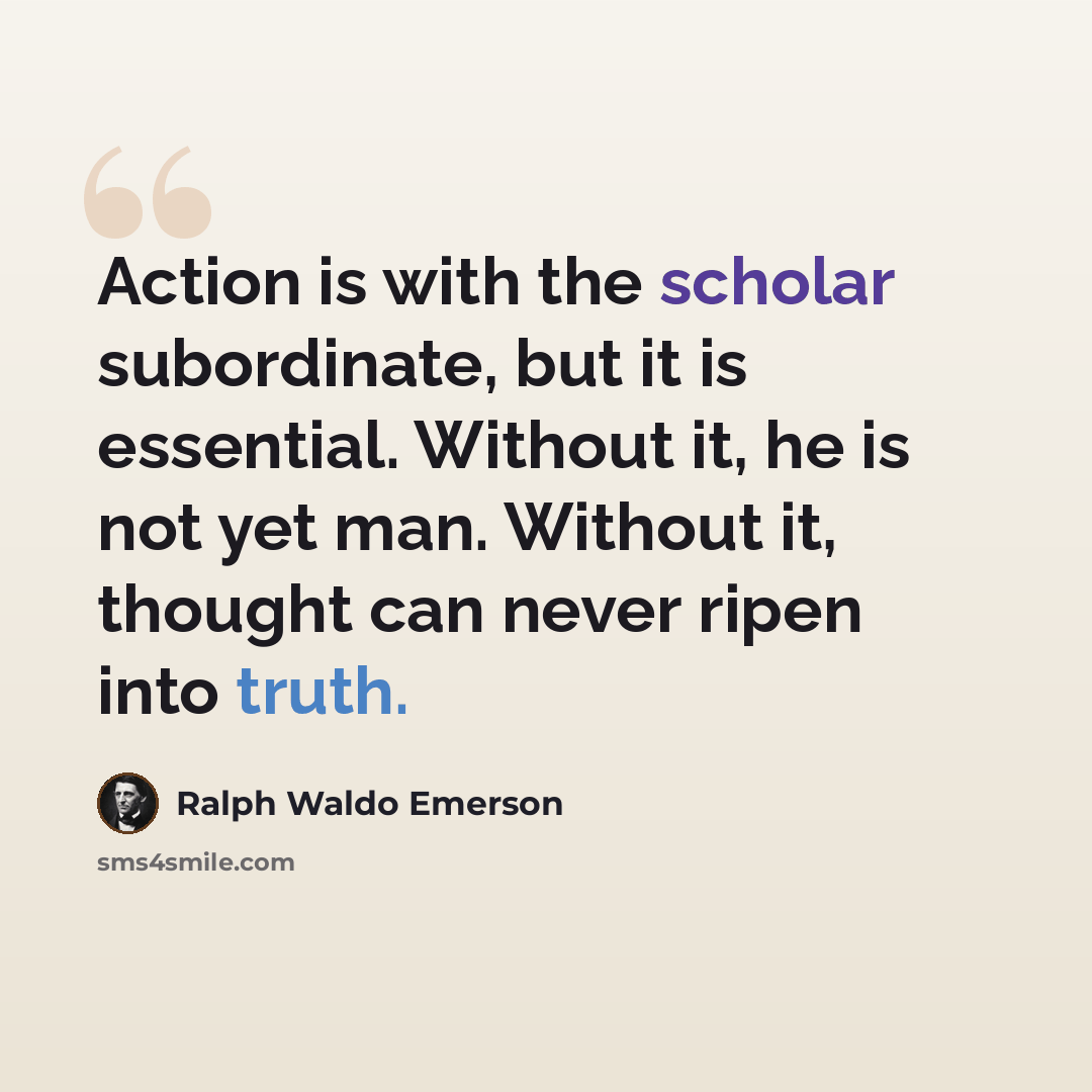 “Action is with the scholar subordinate, but it is essential. Without it, he is not yet man. Without it, thought can never ripen into truth.” quote by Ralph Waldo Emerson
