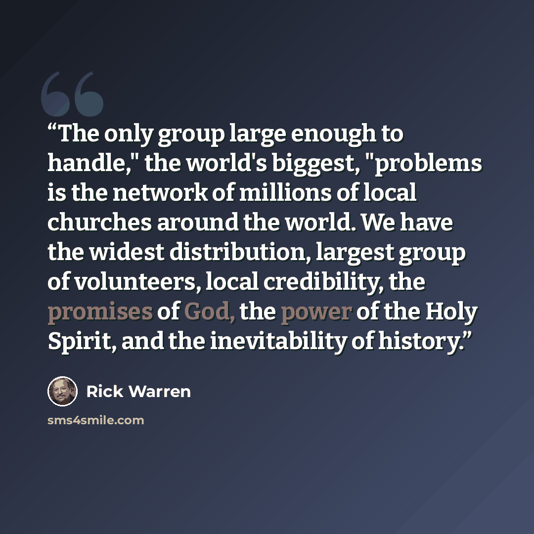 “The only group large enough to handle," the world's biggest, "problems is the network of millions of local churches around the world. We have the widest distribution, largest group of volunteers, local credibility, the promises of God, the power of the Holy Spirit, and the inevitability of history.” quote by Rick Warren