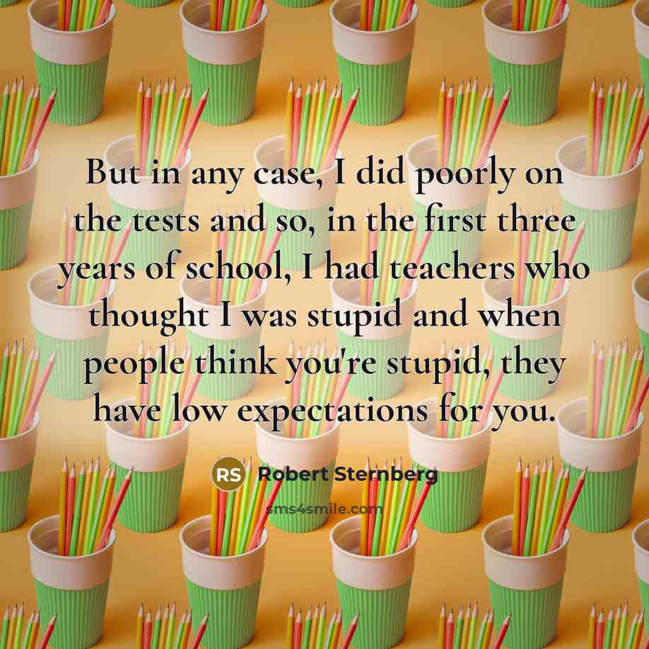 “But in any case, I did poorly on the tests and so, in the first three years of school, I had teachers who thought I was stupid and when people think you're stupid, they have low expectations for you.” quote by Robert Sternberg