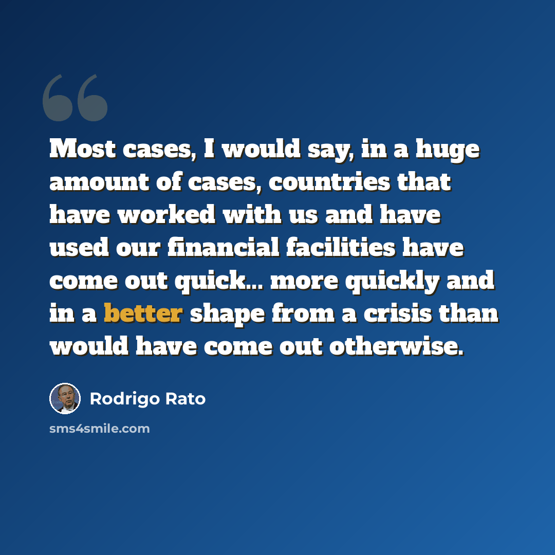 “Most cases, I would say, in a huge amount of cases, countries that have worked with us and have used our financial facilities have come out quick... more quickly and in a better shape from a crisis than would have come out otherwise.” quote by Rodrigo Rato