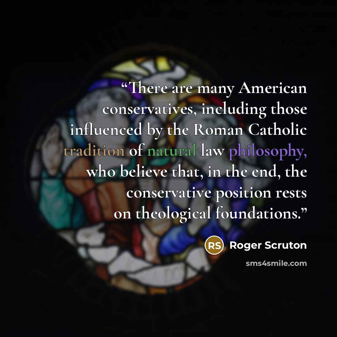 “There are many American conservatives, including those influenced by the Roman Catholic tradition of natural law philosophy, who believe that, in the end, the conservative position rests on theological foundations.” quote by Roger Scruton