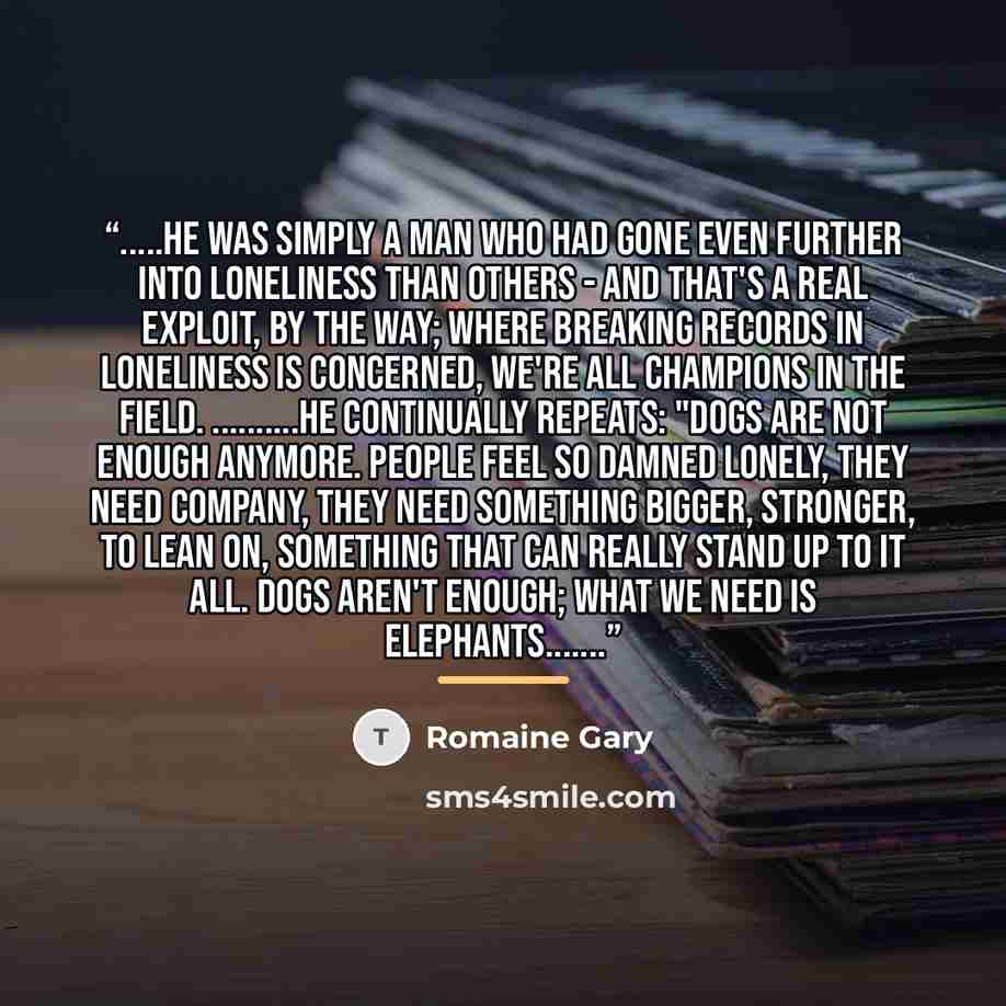 “…he was simply a man who had gone even further into loneliness than others - and that's a real exploit, by the way; where breaking records in loneliness is concerned, we're all champions in the field. …..he continually repeats: "dogs are not enough anymore. People feel so damned lonely, they need…” quote by Romaine Gary