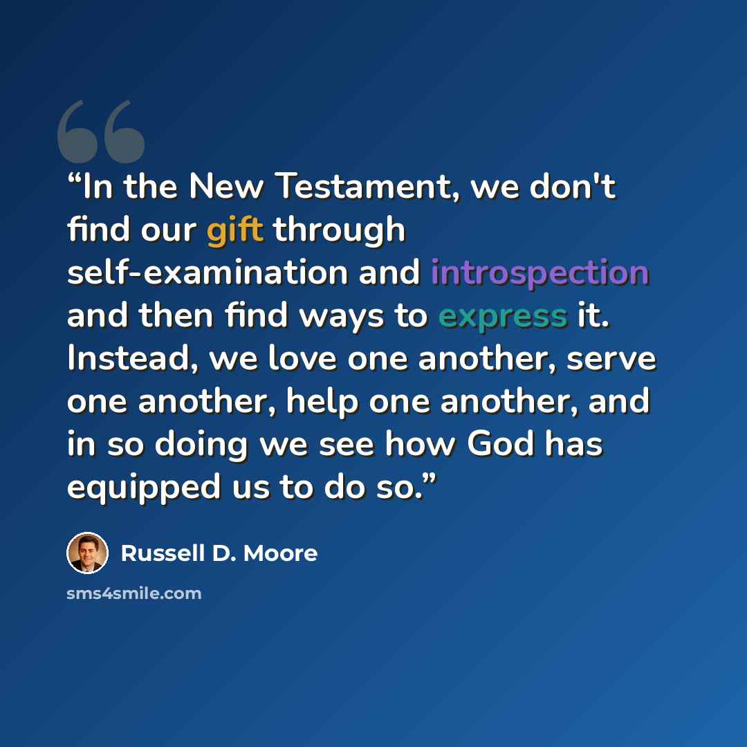 “In the New Testament, we don't find our gift through self-examination and introspection and then find ways to express it. Instead, we love one another, serve one another, help one another, and in so doing we see how God has equipped us to do so.” quote by Russell D. Moore