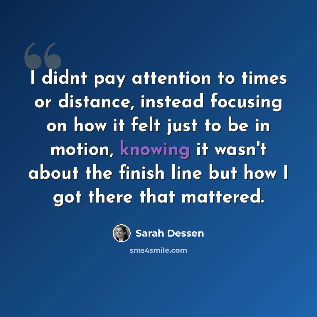 “I didnt pay attention to times or distance, instead focusing on how it felt just to be in motion, knowing it wasn't about the finish line but how I got there that mattered.” quote by Sarah Dessen