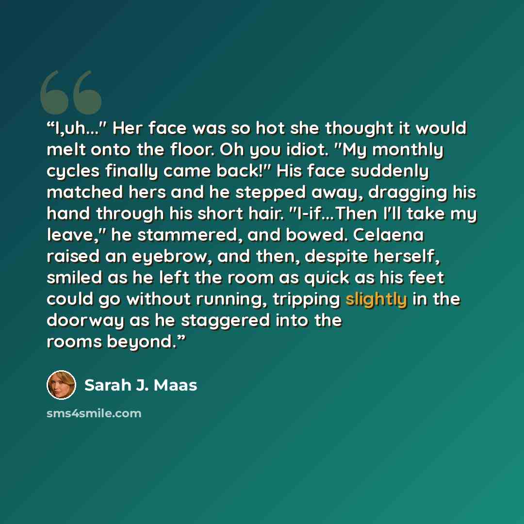 “I,uh..." Her face was so hot she thought it would melt onto the floor. Oh you idiot. "My monthly cycles finally came back!" His face suddenly matched hers and he stepped away, dragging his hand through his short hair. "I-if...Then I'll take my leave," he stammered, and bowed. Celaena raised an…” quote by Sarah J. Maas