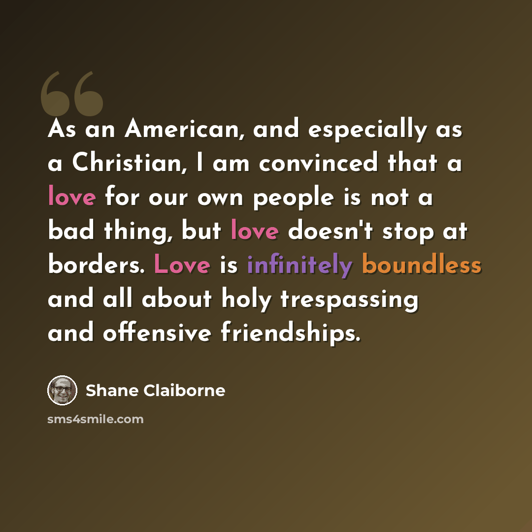 “As an American, and especially as a Christian, I am convinced that a love for our own people is not a bad thing, but love doesn't stop at borders. Love is infinitely boundless and all about holy trespassing and offensive friendships.” quote by Shane Claiborne