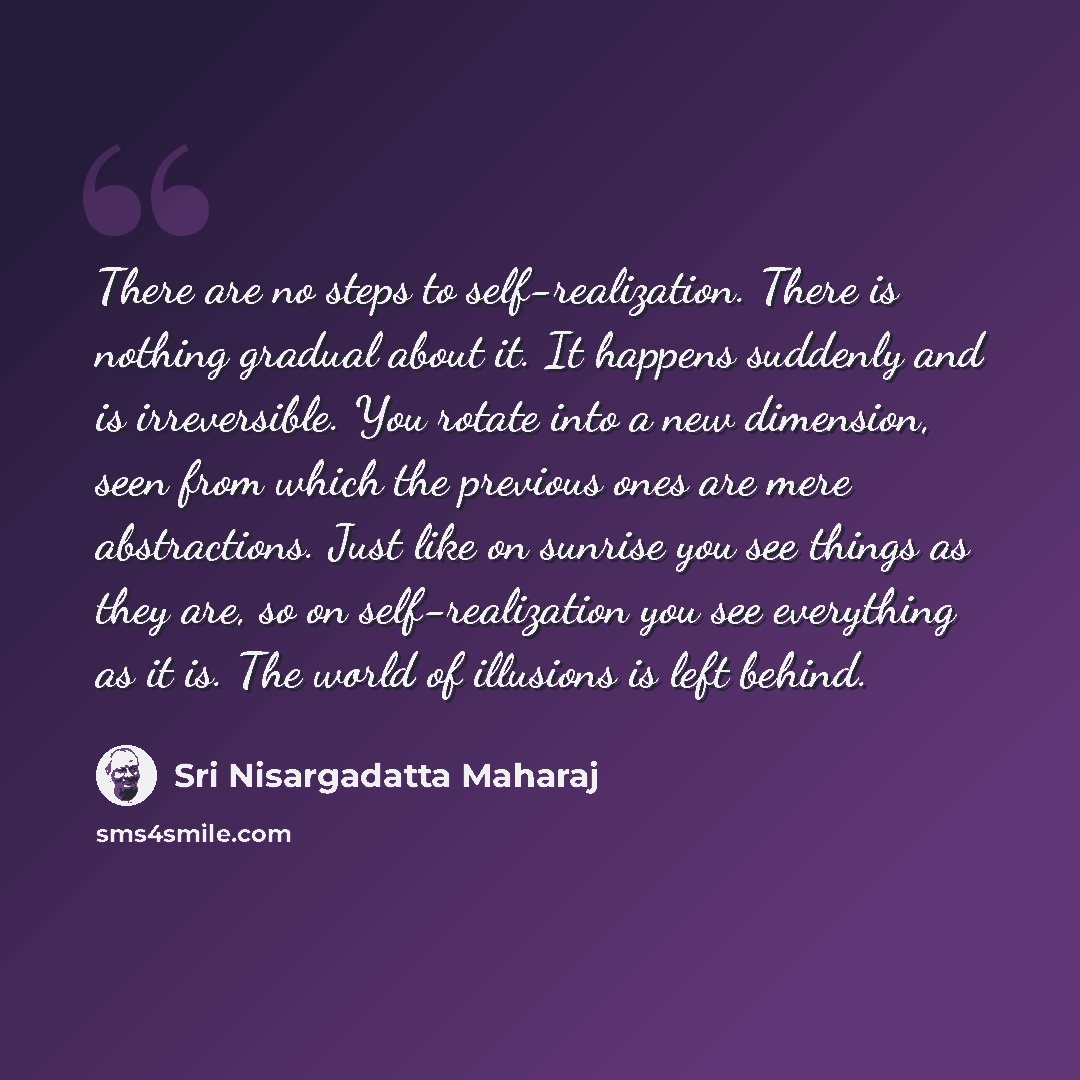 “There are no steps to self-realization. There is nothing gradual about it. It happens suddenly and is irreversible. You rotate into a new dimension, seen from which the previous ones are mere abstractions. Just like on sunrise you see things as they are, so on self-realization you see everything…” quote by Sri Nisargadatta Maharaj