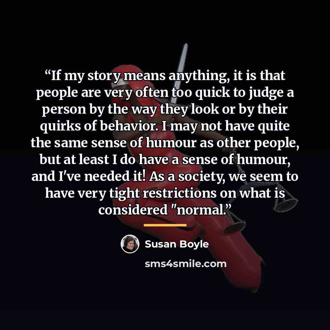 “If my story means anything, it is that people are very often too quick to judge a person by the way they look or by their quirks of behavior. I may not have quite the same sense of humour as other people, but at least I do have a sense of humour, and I've needed it! As a society, we seem to have…” quote by Susan Boyle