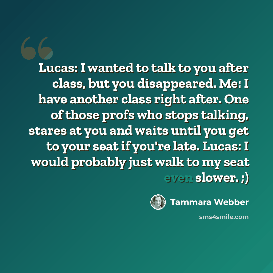 “Lucas: I wanted to talk to you after class, but you disappeared. Me: I have another class right after. One of those profs who stops talking, stares at you and waits until you get to your seat if you're late. Lucas: I would probably just walk to my seat even slower. ;)” quote by Tammara Webber